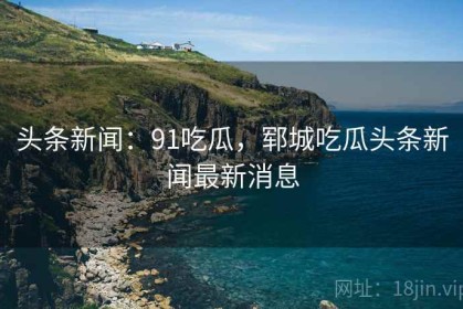 头条新闻：91吃瓜，郓城吃瓜头条新闻最新消息