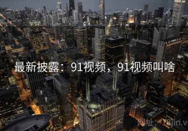 最新披露：91视频，91视频叫啥