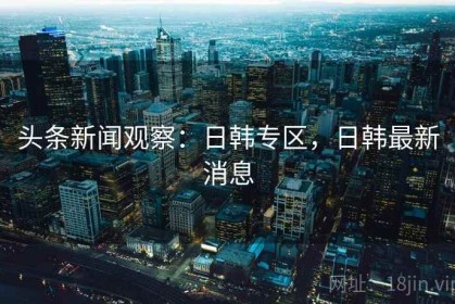 头条新闻观察：日韩专区，日韩最新消息