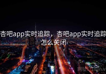 杏吧app实时追踪，杏吧app实时追踪怎么关闭