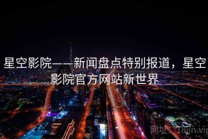 星空影院——新闻盘点特别报道，星空影院官方网站新世界
