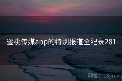 蜜桃传媒app的特别报道全纪录281