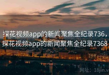 探花视频app的新闻聚焦全纪录736，探花视频app的新闻聚焦全纪录7368