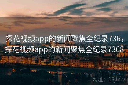 探花视频app的新闻聚焦全纪录736，探花视频app的新闻聚焦全纪录7368
