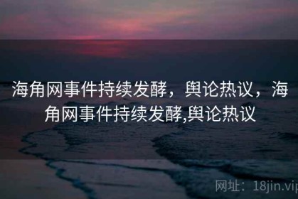 海角网事件持续发酵，舆论热议，海角网事件持续发酵,舆论热议