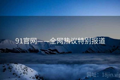 91官网——全网热议特别报道