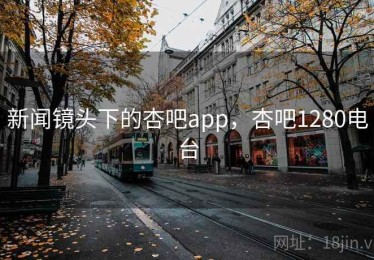 新闻镜头下的杏吧app，杏吧1280电台