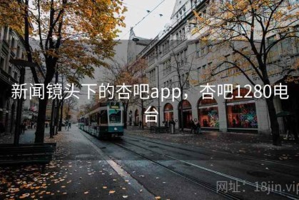 新闻镜头下的杏吧app，杏吧1280电台
