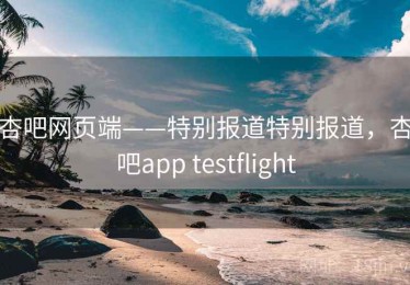 杏吧网页端——特别报道特别报道，杏吧app testflight