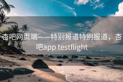 杏吧网页端——特别报道特别报道，杏吧app testflight