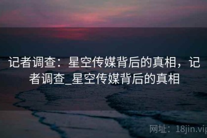 记者调查：星空传媒背后的真相，记者调查_星空传媒背后的真相
