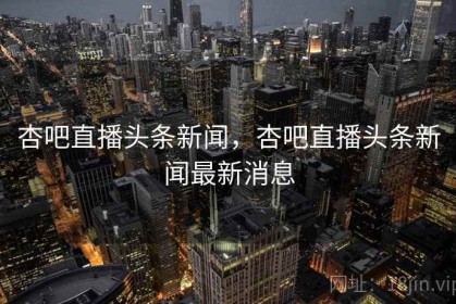 杏吧直播头条新闻，杏吧直播头条新闻最新消息
