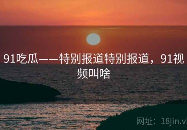 91吃瓜——特别报道特别报道，91视频叫啥