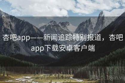 杏吧app——新闻追踪特别报道，杏吧app下载安卓客户端