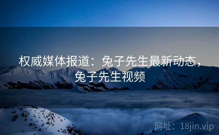 权威媒体报道：兔子先生最新动态，兔子先生视频