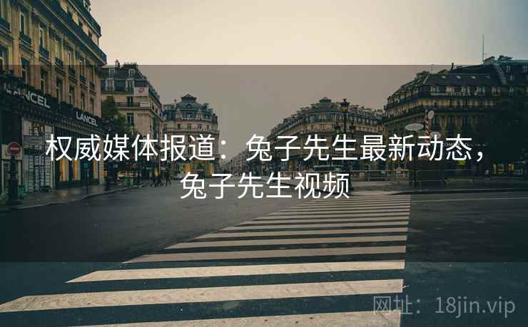 权威媒体报道：兔子先生最新动态，兔子先生视频