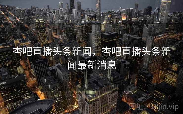 杏吧直播头条新闻，杏吧直播头条新闻最新消息