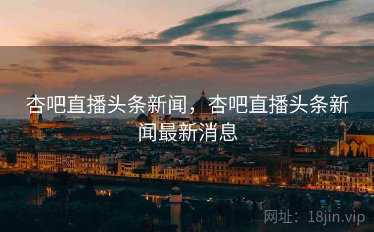 杏吧直播头条新闻，杏吧直播头条新闻最新消息