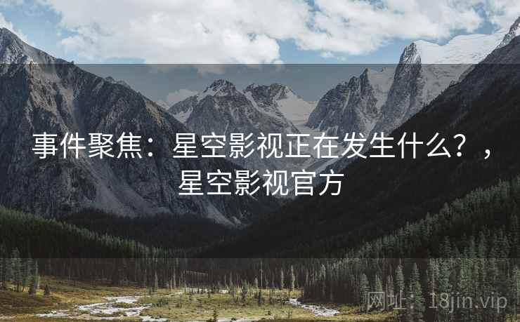 事件聚焦：星空影视正在发生什么？，星空影视官方