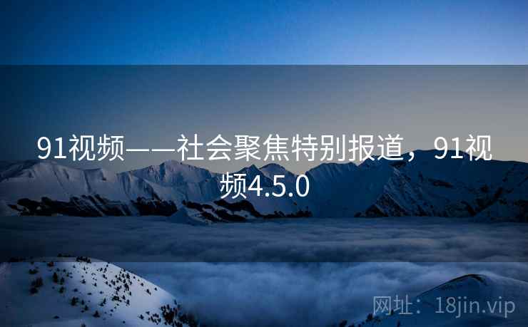 91视频——社会聚焦特别报道，91视频4.5.0