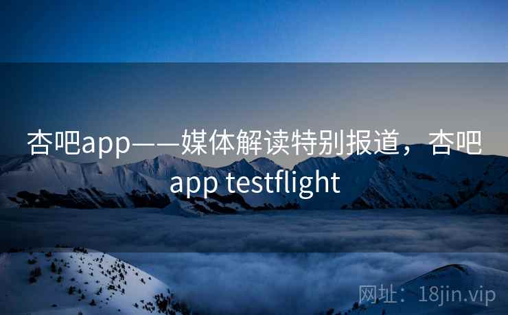 杏吧app——媒体解读特别报道，杏吧app testflight
