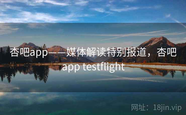 杏吧app——媒体解读特别报道，杏吧app testflight