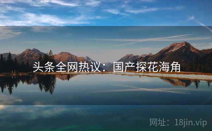 头条全网热议：国产探花海角