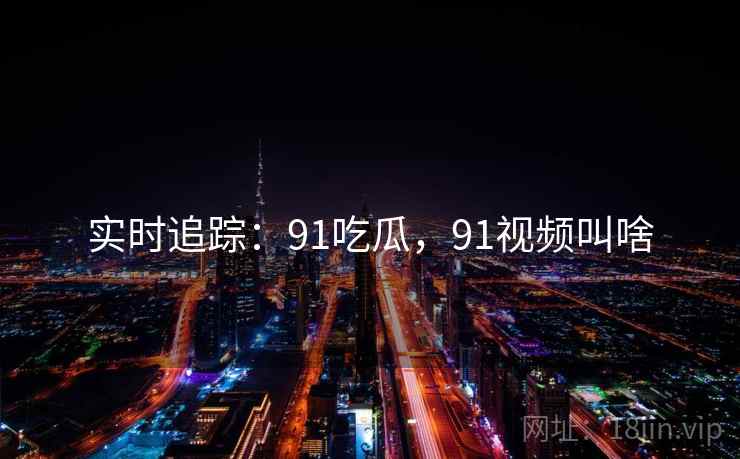实时追踪：91吃瓜，91视频叫啥