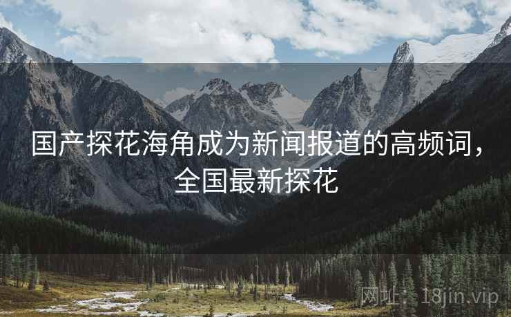 国产探花海角成为新闻报道的高频词，全国最新探花