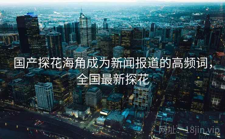 国产探花海角成为新闻报道的高频词，全国最新探花