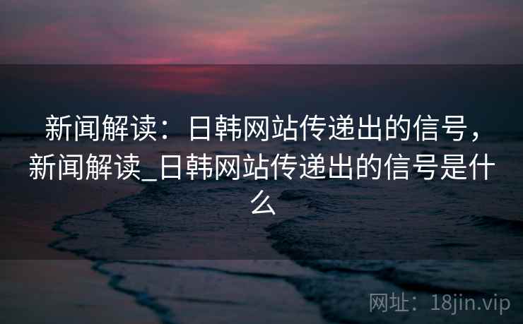 新闻解读：日韩网站传递出的信号，新闻解读_日韩网站传递出的信号是什么