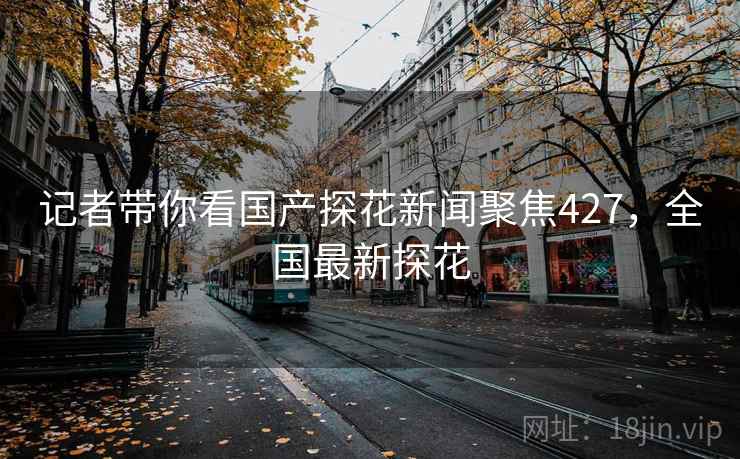 记者带你看国产探花新闻聚焦427，全国最新探花