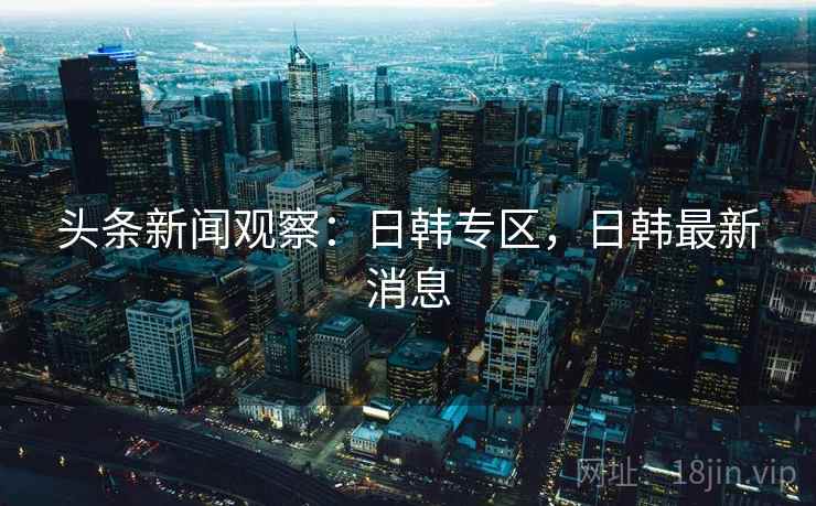 头条新闻观察:日韩专区,日韩最新消息 头条新闻观察:日韩专区,日韩最新消息