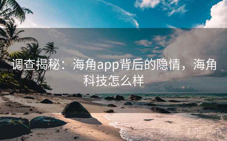 调查揭秘：海角app背后的隐情，海角科技怎么样