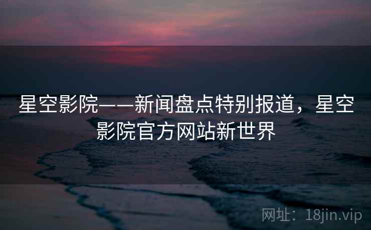 星空影院——新闻盘点特别报道，星空影院官方网站新世界