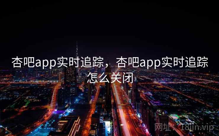 杏吧app实时追踪,杏吧app实时追踪怎么关闭 杏吧app实时追踪,杏吧app实时追踪怎么关闭