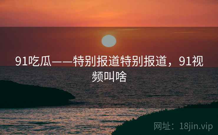 91吃瓜——特别报道特别报道，91视频叫啥