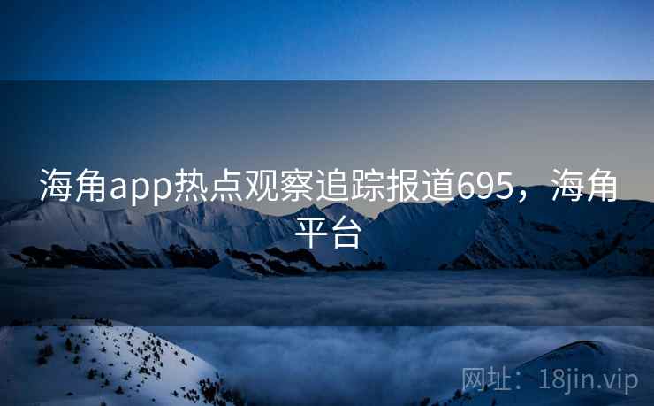 海角app热点观察追踪报道695，海角平台