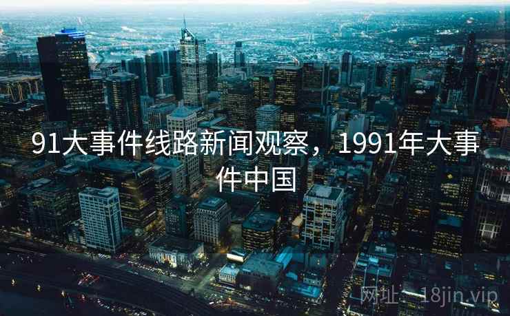 91大事件线路新闻观察,1991年大事件中国 91大事件线路新闻观察,1991年大事件中国