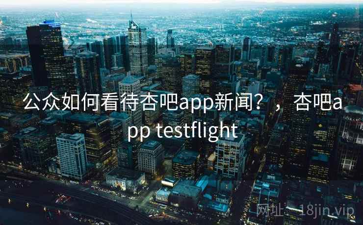 公众如何看待杏吧app新闻？，杏吧app testflight
